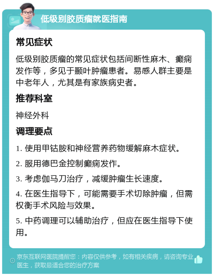 低级别胶质瘤就医指南 常见症状 低级别胶质瘤的常见症状包括间断性麻木、癫痫发作等，多见于颞叶肿瘤患者。易感人群主要是中老年人，尤其是有家族病史者。 推荐科室 神经外科 调理要点 1. 使用甲钴胺和神经营养药物缓解麻木症状。 2. 服用德巴金控制癫痫发作。 3. 考虑伽马刀治疗，减缓肿瘤生长速度。 4. 在医生指导下，可能需要手术切除肿瘤，但需权衡手术风险与效果。 5. 中药调理可以辅助治疗，但应在医生指导下使用。