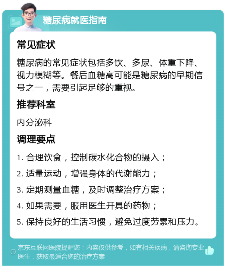 糖尿病就医指南 常见症状 糖尿病的常见症状包括多饮、多尿、体重下降、视力模糊等。餐后血糖高可能是糖尿病的早期信号之一，需要引起足够的重视。 推荐科室 内分泌科 调理要点 1. 合理饮食，控制碳水化合物的摄入； 2. 适量运动，增强身体的代谢能力； 3. 定期测量血糖，及时调整治疗方案； 4. 如果需要，服用医生开具的药物； 5. 保持良好的生活习惯，避免过度劳累和压力。