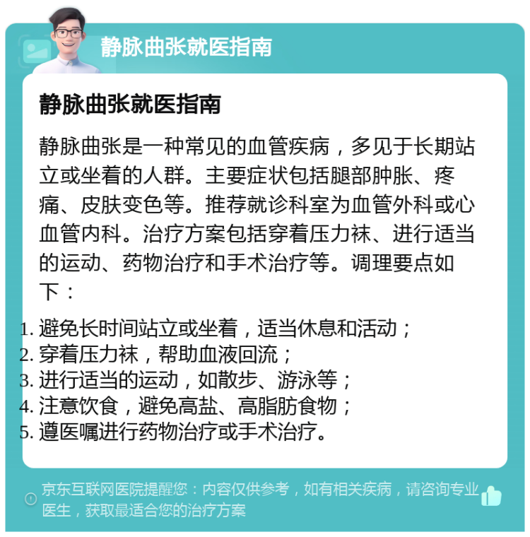 静脉曲张就医指南 静脉曲张就医指南 静脉曲张是一种常见的血管疾病，多见于长期站立或坐着的人群。主要症状包括腿部肿胀、疼痛、皮肤变色等。推荐就诊科室为血管外科或心血管内科。治疗方案包括穿着压力袜、进行适当的运动、药物治疗和手术治疗等。调理要点如下： 避免长时间站立或坐着，适当休息和活动； 穿着压力袜，帮助血液回流； 进行适当的运动，如散步、游泳等； 注意饮食，避免高盐、高脂肪食物； 遵医嘱进行药物治疗或手术治疗。