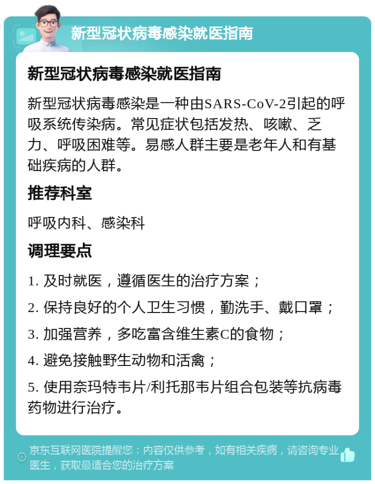 新型冠状病毒感染就医指南 新型冠状病毒感染就医指南 新型冠状病毒感染是一种由SARS-CoV-2引起的呼吸系统传染病。常见症状包括发热、咳嗽、乏力、呼吸困难等。易感人群主要是老年人和有基础疾病的人群。 推荐科室 呼吸内科、感染科 调理要点 1. 及时就医，遵循医生的治疗方案； 2. 保持良好的个人卫生习惯，勤洗手、戴口罩； 3. 加强营养，多吃富含维生素C的食物； 4. 避免接触野生动物和活禽； 5. 使用奈玛特韦片/利托那韦片组合包装等抗病毒药物进行治疗。