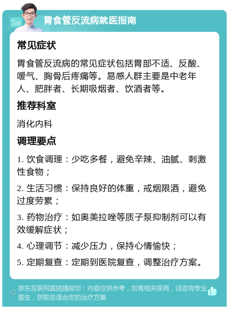 胃食管反流病就医指南 常见症状 胃食管反流病的常见症状包括胃部不适、反酸、嗳气、胸骨后疼痛等。易感人群主要是中老年人、肥胖者、长期吸烟者、饮酒者等。 推荐科室 消化内科 调理要点 1. 饮食调理：少吃多餐，避免辛辣、油腻、刺激性食物； 2. 生活习惯：保持良好的体重，戒烟限酒，避免过度劳累； 3. 药物治疗：如奥美拉唑等质子泵抑制剂可以有效缓解症状； 4. 心理调节：减少压力，保持心情愉快； 5. 定期复查：定期到医院复查，调整治疗方案。