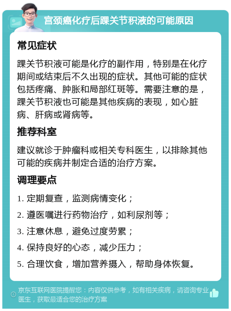 宫颈癌化疗后踝关节积液的可能原因 常见症状 踝关节积液可能是化疗的副作用，特别是在化疗期间或结束后不久出现的症状。其他可能的症状包括疼痛、肿胀和局部红斑等。需要注意的是，踝关节积液也可能是其他疾病的表现，如心脏病、肝病或肾病等。 推荐科室 建议就诊于肿瘤科或相关专科医生，以排除其他可能的疾病并制定合适的治疗方案。 调理要点 1. 定期复查，监测病情变化； 2. 遵医嘱进行药物治疗，如利尿剂等； 3. 注意休息，避免过度劳累； 4. 保持良好的心态，减少压力； 5. 合理饮食，增加营养摄入，帮助身体恢复。