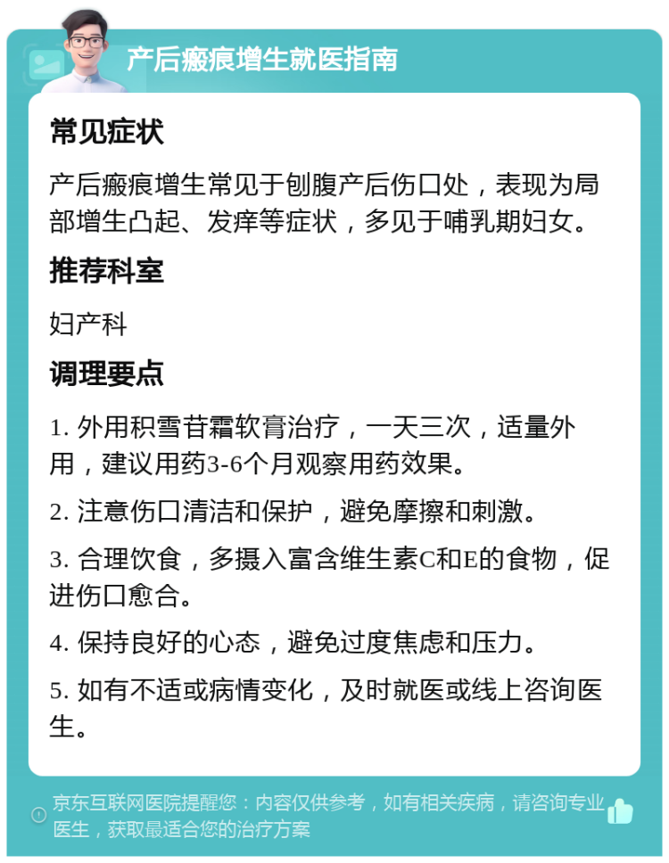 产后瘢痕增生就医指南 常见症状 产后瘢痕增生常见于刨腹产后伤口处，表现为局部增生凸起、发痒等症状，多见于哺乳期妇女。 推荐科室 妇产科 调理要点 1. 外用积雪苷霜软膏治疗，一天三次，适量外用，建议用药3-6个月观察用药效果。 2. 注意伤口清洁和保护，避免摩擦和刺激。 3. 合理饮食，多摄入富含维生素C和E的食物，促进伤口愈合。 4. 保持良好的心态，避免过度焦虑和压力。 5. 如有不适或病情变化，及时就医或线上咨询医生。