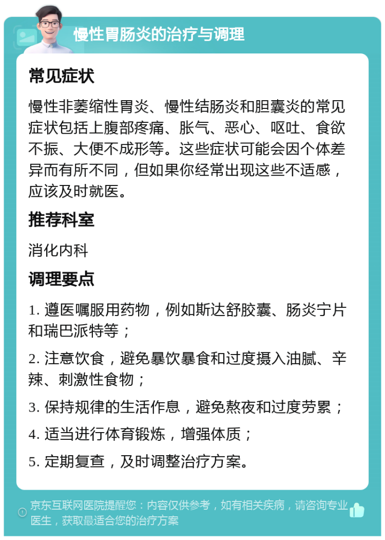 慢性胃肠炎的治疗与调理 常见症状 慢性非萎缩性胃炎、慢性结肠炎和胆囊炎的常见症状包括上腹部疼痛、胀气、恶心、呕吐、食欲不振、大便不成形等。这些症状可能会因个体差异而有所不同，但如果你经常出现这些不适感，应该及时就医。 推荐科室 消化内科 调理要点 1. 遵医嘱服用药物，例如斯达舒胶囊、肠炎宁片和瑞巴派特等； 2. 注意饮食，避免暴饮暴食和过度摄入油腻、辛辣、刺激性食物； 3. 保持规律的生活作息，避免熬夜和过度劳累； 4. 适当进行体育锻炼，增强体质； 5. 定期复查，及时调整治疗方案。