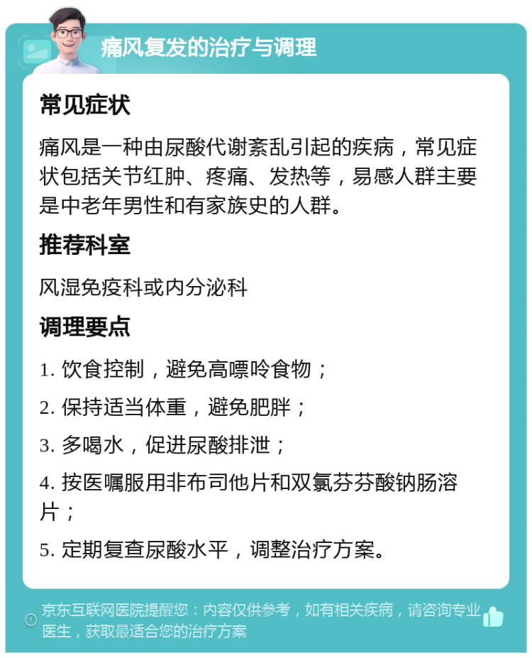 痛风复发的治疗与调理 常见症状 痛风是一种由尿酸代谢紊乱引起的疾病，常见症状包括关节红肿、疼痛、发热等，易感人群主要是中老年男性和有家族史的人群。 推荐科室 风湿免疫科或内分泌科 调理要点 1. 饮食控制，避免高嘌呤食物； 2. 保持适当体重，避免肥胖； 3. 多喝水，促进尿酸排泄； 4. 按医嘱服用非布司他片和双氯芬芬酸钠肠溶片； 5. 定期复查尿酸水平，调整治疗方案。