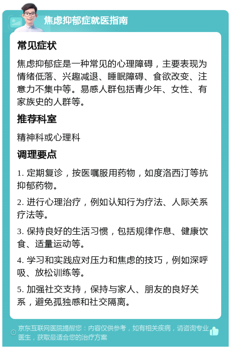 焦虑抑郁症就医指南 常见症状 焦虑抑郁症是一种常见的心理障碍，主要表现为情绪低落、兴趣减退、睡眠障碍、食欲改变、注意力不集中等。易感人群包括青少年、女性、有家族史的人群等。 推荐科室 精神科或心理科 调理要点 1. 定期复诊，按医嘱服用药物，如度洛西汀等抗抑郁药物。 2. 进行心理治疗，例如认知行为疗法、人际关系疗法等。 3. 保持良好的生活习惯，包括规律作息、健康饮食、适量运动等。 4. 学习和实践应对压力和焦虑的技巧，例如深呼吸、放松训练等。 5. 加强社交支持，保持与家人、朋友的良好关系，避免孤独感和社交隔离。