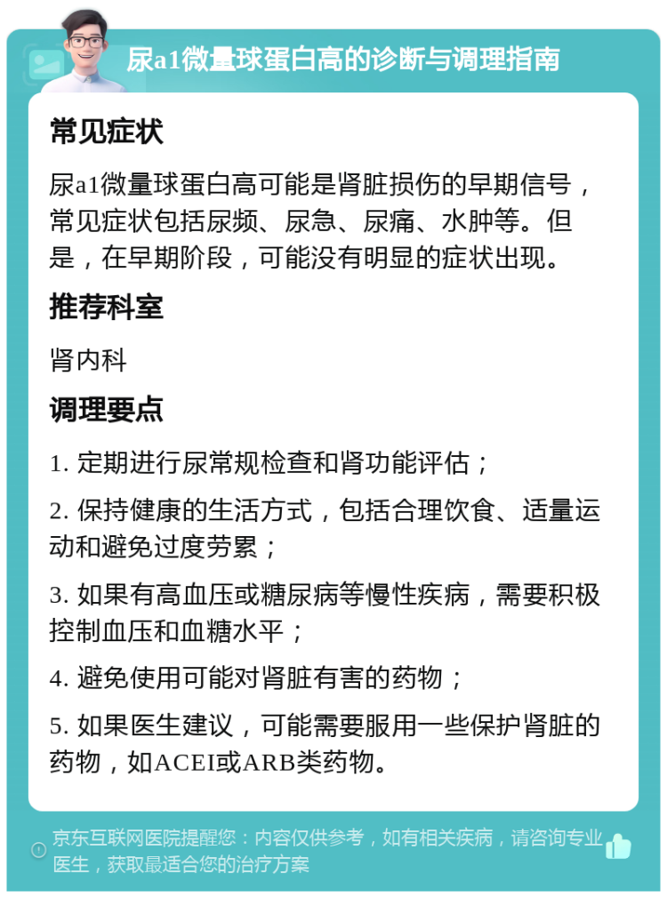 尿a1微量球蛋白高的诊断与调理指南 常见症状 尿a1微量球蛋白高可能是肾脏损伤的早期信号，常见症状包括尿频、尿急、尿痛、水肿等。但是，在早期阶段，可能没有明显的症状出现。 推荐科室 肾内科 调理要点 1. 定期进行尿常规检查和肾功能评估； 2. 保持健康的生活方式，包括合理饮食、适量运动和避免过度劳累； 3. 如果有高血压或糖尿病等慢性疾病，需要积极控制血压和血糖水平； 4. 避免使用可能对肾脏有害的药物； 5. 如果医生建议，可能需要服用一些保护肾脏的药物，如ACEI或ARB类药物。