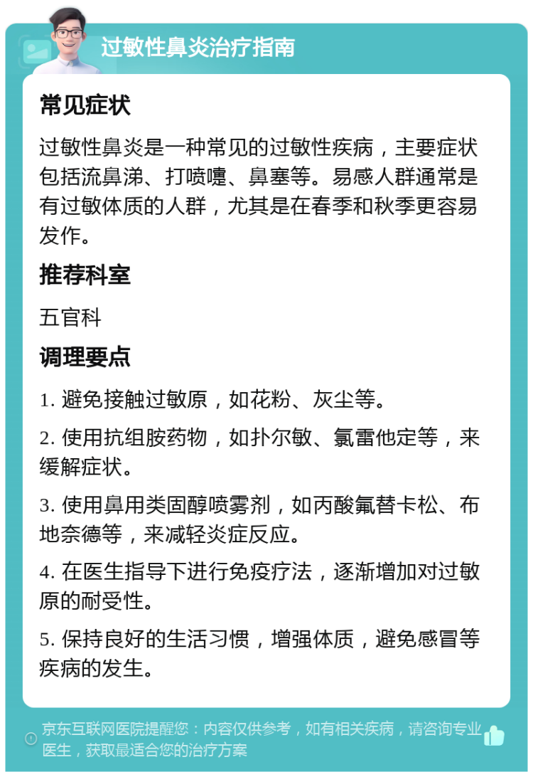 过敏性鼻炎治疗指南 常见症状 过敏性鼻炎是一种常见的过敏性疾病，主要症状包括流鼻涕、打喷嚏、鼻塞等。易感人群通常是有过敏体质的人群，尤其是在春季和秋季更容易发作。 推荐科室 五官科 调理要点 1. 避免接触过敏原，如花粉、灰尘等。 2. 使用抗组胺药物，如扑尔敏、氯雷他定等，来缓解症状。 3. 使用鼻用类固醇喷雾剂，如丙酸氟替卡松、布地奈德等，来减轻炎症反应。 4. 在医生指导下进行免疫疗法，逐渐增加对过敏原的耐受性。 5. 保持良好的生活习惯，增强体质，避免感冒等疾病的发生。