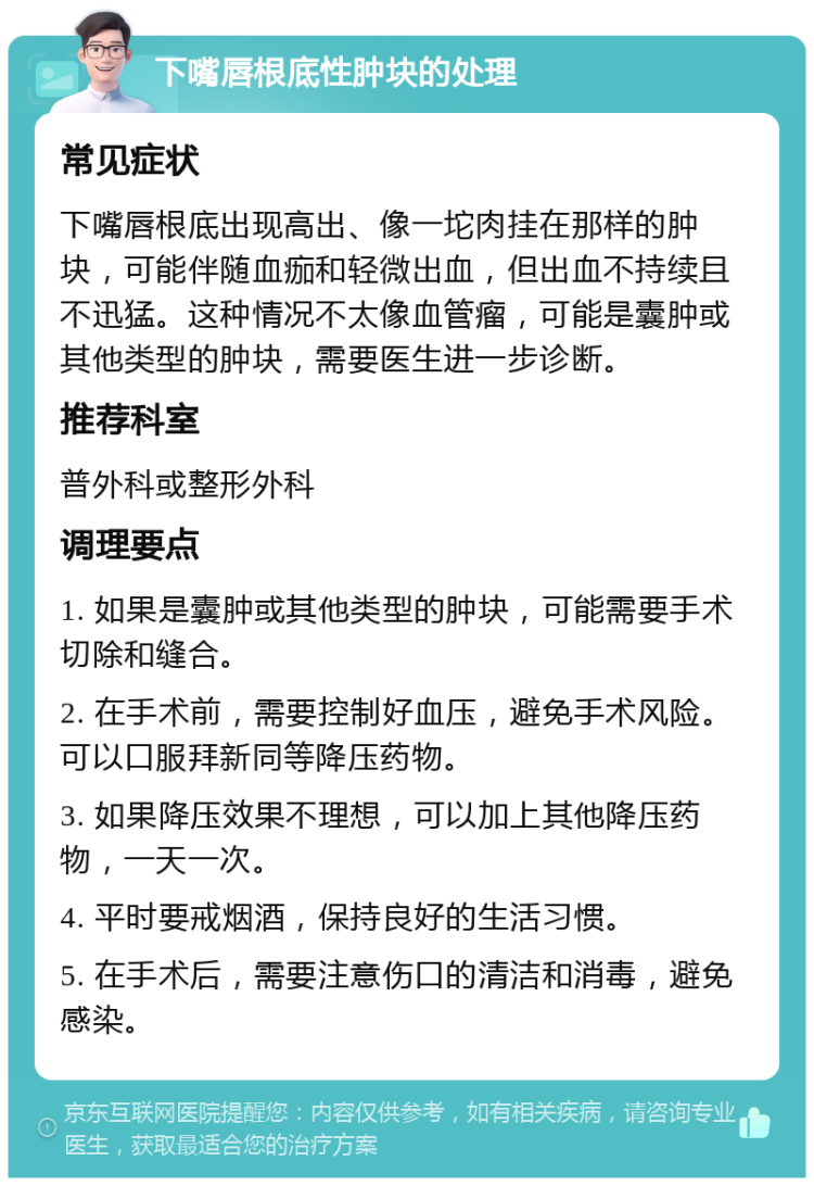 下嘴唇根底性肿块的处理 常见症状 下嘴唇根底出现高出、像一坨肉挂在那样的肿块，可能伴随血痂和轻微出血，但出血不持续且不迅猛。这种情况不太像血管瘤，可能是囊肿或其他类型的肿块，需要医生进一步诊断。 推荐科室 普外科或整形外科 调理要点 1. 如果是囊肿或其他类型的肿块，可能需要手术切除和缝合。 2. 在手术前，需要控制好血压，避免手术风险。可以口服拜新同等降压药物。 3. 如果降压效果不理想，可以加上其他降压药物，一天一次。 4. 平时要戒烟酒，保持良好的生活习惯。 5. 在手术后，需要注意伤口的清洁和消毒，避免感染。