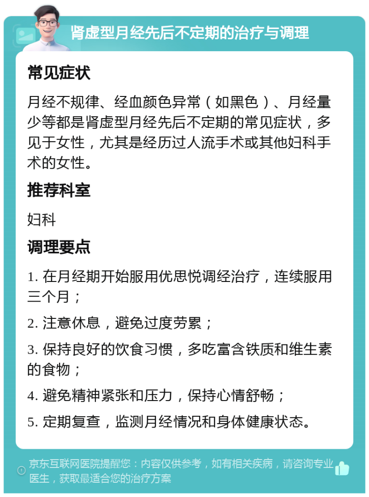 肾虚型月经先后不定期的治疗与调理 常见症状 月经不规律、经血颜色异常（如黑色）、月经量少等都是肾虚型月经先后不定期的常见症状，多见于女性，尤其是经历过人流手术或其他妇科手术的女性。 推荐科室 妇科 调理要点 1. 在月经期开始服用优思悦调经治疗，连续服用三个月； 2. 注意休息，避免过度劳累； 3. 保持良好的饮食习惯，多吃富含铁质和维生素的食物； 4. 避免精神紧张和压力，保持心情舒畅； 5. 定期复查，监测月经情况和身体健康状态。