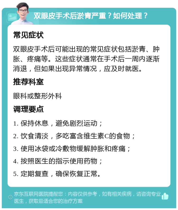 双眼皮手术后淤青严重？如何处理？ 常见症状 双眼皮手术后可能出现的常见症状包括淤青、肿胀、疼痛等。这些症状通常在手术后一周内逐渐消退，但如果出现异常情况，应及时就医。 推荐科室 眼科或整形外科 调理要点 1. 保持休息，避免剧烈运动； 2. 饮食清淡，多吃富含维生素C的食物； 3. 使用冰袋或冷敷物缓解肿胀和疼痛； 4. 按照医生的指示使用药物； 5. 定期复查，确保恢复正常。