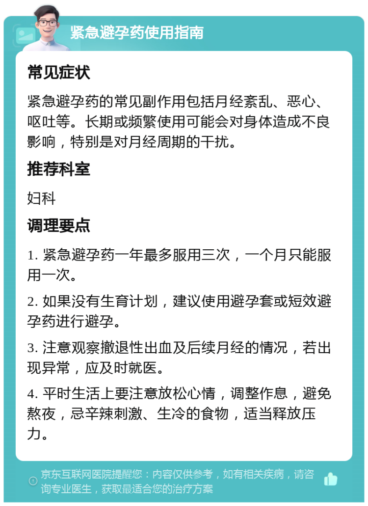 紧急避孕药使用指南 常见症状 紧急避孕药的常见副作用包括月经紊乱、恶心、呕吐等。长期或频繁使用可能会对身体造成不良影响，特别是对月经周期的干扰。 推荐科室 妇科 调理要点 1. 紧急避孕药一年最多服用三次，一个月只能服用一次。 2. 如果没有生育计划，建议使用避孕套或短效避孕药进行避孕。 3. 注意观察撤退性出血及后续月经的情况，若出现异常，应及时就医。 4. 平时生活上要注意放松心情，调整作息，避免熬夜，忌辛辣刺激、生冷的食物，适当释放压力。