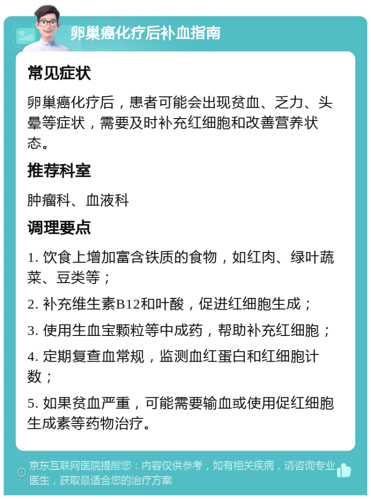 卵巢癌化疗后补血指南 常见症状 卵巢癌化疗后，患者可能会出现贫血、乏力、头晕等症状，需要及时补充红细胞和改善营养状态。 推荐科室 肿瘤科、血液科 调理要点 1. 饮食上增加富含铁质的食物，如红肉、绿叶蔬菜、豆类等； 2. 补充维生素B12和叶酸，促进红细胞生成； 3. 使用生血宝颗粒等中成药，帮助补充红细胞； 4. 定期复查血常规，监测血红蛋白和红细胞计数； 5. 如果贫血严重，可能需要输血或使用促红细胞生成素等药物治疗。