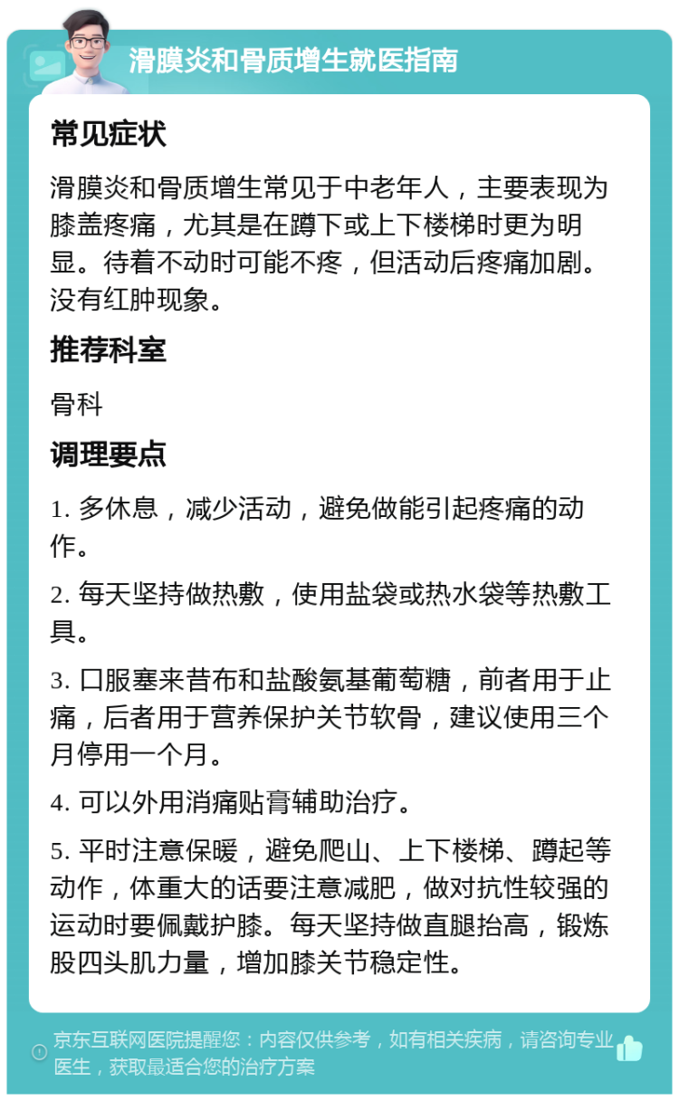 滑膜炎和骨质增生就医指南 常见症状 滑膜炎和骨质增生常见于中老年人，主要表现为膝盖疼痛，尤其是在蹲下或上下楼梯时更为明显。待着不动时可能不疼，但活动后疼痛加剧。没有红肿现象。 推荐科室 骨科 调理要点 1. 多休息，减少活动，避免做能引起疼痛的动作。 2. 每天坚持做热敷，使用盐袋或热水袋等热敷工具。 3. 口服塞来昔布和盐酸氨基葡萄糖，前者用于止痛，后者用于营养保护关节软骨，建议使用三个月停用一个月。 4. 可以外用消痛贴膏辅助治疗。 5. 平时注意保暖，避免爬山、上下楼梯、蹲起等动作，体重大的话要注意减肥，做对抗性较强的运动时要佩戴护膝。每天坚持做直腿抬高，锻炼股四头肌力量，增加膝关节稳定性。