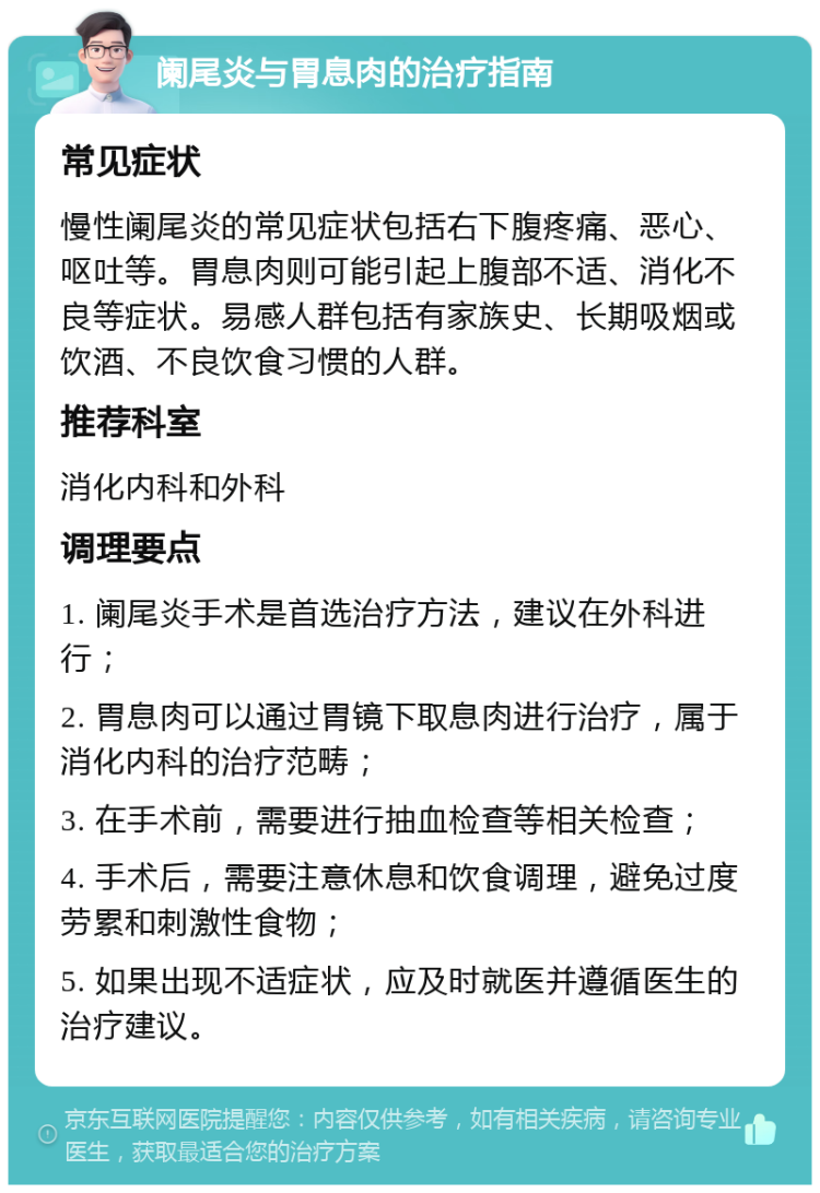 阑尾炎与胃息肉的治疗指南 常见症状 慢性阑尾炎的常见症状包括右下腹疼痛、恶心、呕吐等。胃息肉则可能引起上腹部不适、消化不良等症状。易感人群包括有家族史、长期吸烟或饮酒、不良饮食习惯的人群。 推荐科室 消化内科和外科 调理要点 1. 阑尾炎手术是首选治疗方法，建议在外科进行； 2. 胃息肉可以通过胃镜下取息肉进行治疗，属于消化内科的治疗范畴； 3. 在手术前，需要进行抽血检查等相关检查； 4. 手术后，需要注意休息和饮食调理，避免过度劳累和刺激性食物； 5. 如果出现不适症状，应及时就医并遵循医生的治疗建议。