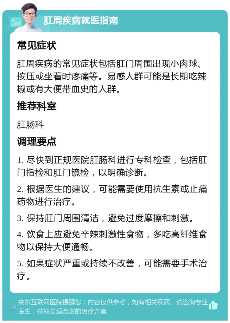 肛周疾病就医指南 常见症状 肛周疾病的常见症状包括肛门周围出现小肉球、按压或坐着时疼痛等。易感人群可能是长期吃辣椒或有大便带血史的人群。 推荐科室 肛肠科 调理要点 1. 尽快到正规医院肛肠科进行专科检查，包括肛门指检和肛门镜检，以明确诊断。 2. 根据医生的建议，可能需要使用抗生素或止痛药物进行治疗。 3. 保持肛门周围清洁，避免过度摩擦和刺激。 4. 饮食上应避免辛辣刺激性食物，多吃高纤维食物以保持大便通畅。 5. 如果症状严重或持续不改善，可能需要手术治疗。