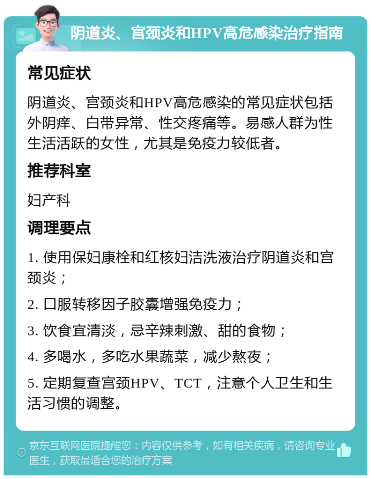 阴道炎、宫颈炎和HPV高危感染治疗指南 常见症状 阴道炎、宫颈炎和HPV高危感染的常见症状包括外阴痒、白带异常、性交疼痛等。易感人群为性生活活跃的女性，尤其是免疫力较低者。 推荐科室 妇产科 调理要点 1. 使用保妇康栓和红核妇洁洗液治疗阴道炎和宫颈炎； 2. 口服转移因子胶囊增强免疫力； 3. 饮食宜清淡，忌辛辣刺激、甜的食物； 4. 多喝水，多吃水果蔬菜，减少熬夜； 5. 定期复查宫颈HPV、TCT，注意个人卫生和生活习惯的调整。