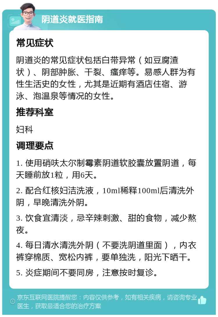 阴道炎就医指南 常见症状 阴道炎的常见症状包括白带异常（如豆腐渣状）、阴部肿胀、干裂、瘙痒等。易感人群为有性生活史的女性，尤其是近期有酒店住宿、游泳、泡温泉等情况的女性。 推荐科室 妇科 调理要点 1. 使用硝呋太尔制霉素阴道软胶囊放置阴道，每天睡前放1粒，用6天。 2. 配合红核妇洁洗液，10ml稀释100ml后清洗外阴，早晚清洗外阴。 3. 饮食宜清淡，忌辛辣刺激、甜的食物，减少熬夜。 4. 每日清水清洗外阴（不要洗阴道里面），内衣裤穿棉质、宽松内裤，要单独洗，阳光下晒干。 5. 炎症期间不要同房，注意按时复诊。