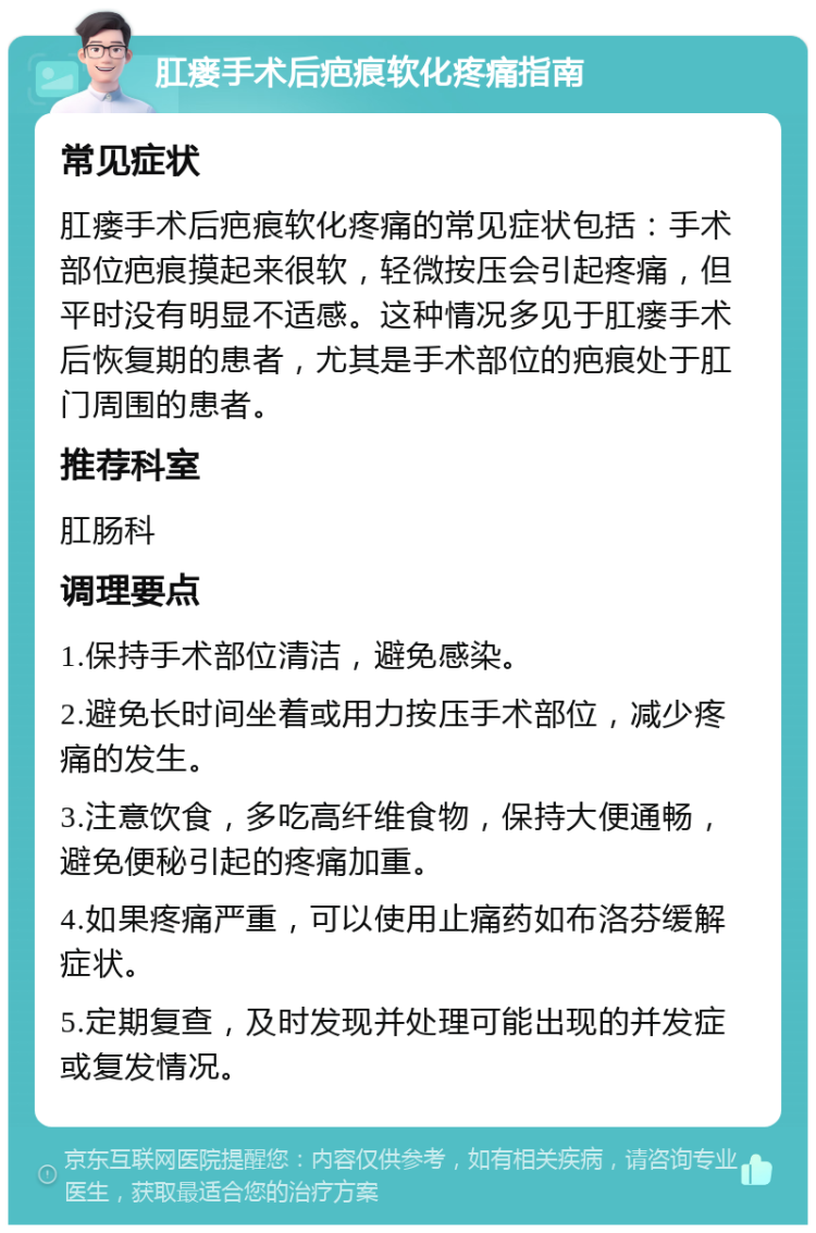 肛瘘手术后疤痕软化疼痛指南 常见症状 肛瘘手术后疤痕软化疼痛的常见症状包括：手术部位疤痕摸起来很软，轻微按压会引起疼痛，但平时没有明显不适感。这种情况多见于肛瘘手术后恢复期的患者，尤其是手术部位的疤痕处于肛门周围的患者。 推荐科室 肛肠科 调理要点 1.保持手术部位清洁，避免感染。 2.避免长时间坐着或用力按压手术部位，减少疼痛的发生。 3.注意饮食，多吃高纤维食物，保持大便通畅，避免便秘引起的疼痛加重。 4.如果疼痛严重，可以使用止痛药如布洛芬缓解症状。 5.定期复查，及时发现并处理可能出现的并发症或复发情况。