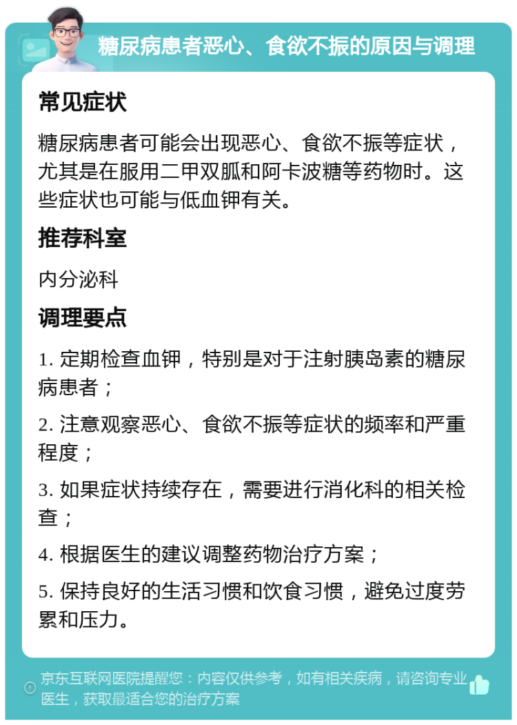 糖尿病患者恶心、食欲不振的原因与调理 常见症状 糖尿病患者可能会出现恶心、食欲不振等症状，尤其是在服用二甲双胍和阿卡波糖等药物时。这些症状也可能与低血钾有关。 推荐科室 内分泌科 调理要点 1. 定期检查血钾，特别是对于注射胰岛素的糖尿病患者； 2. 注意观察恶心、食欲不振等症状的频率和严重程度； 3. 如果症状持续存在，需要进行消化科的相关检查； 4. 根据医生的建议调整药物治疗方案； 5. 保持良好的生活习惯和饮食习惯，避免过度劳累和压力。