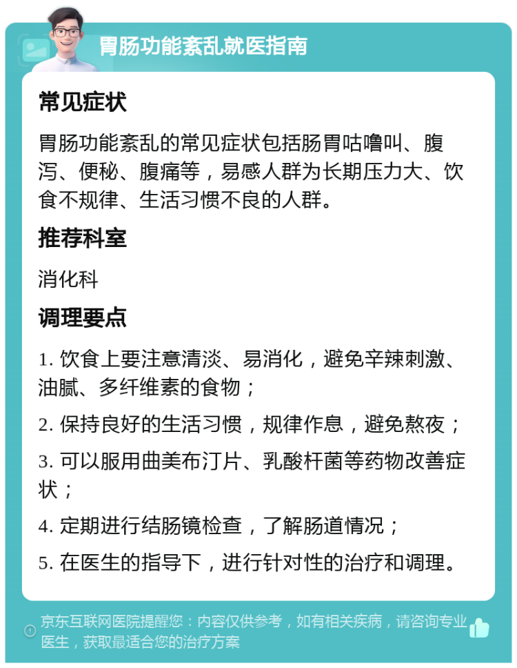 胃肠功能紊乱就医指南 常见症状 胃肠功能紊乱的常见症状包括肠胃咕噜叫、腹泻、便秘、腹痛等，易感人群为长期压力大、饮食不规律、生活习惯不良的人群。 推荐科室 消化科 调理要点 1. 饮食上要注意清淡、易消化，避免辛辣刺激、油腻、多纤维素的食物； 2. 保持良好的生活习惯，规律作息，避免熬夜； 3. 可以服用曲美布汀片、乳酸杆菌等药物改善症状； 4. 定期进行结肠镜检查，了解肠道情况； 5. 在医生的指导下，进行针对性的治疗和调理。