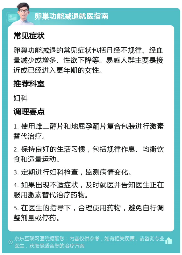 卵巢功能减退就医指南 常见症状 卵巢功能减退的常见症状包括月经不规律、经血量减少或增多、性欲下降等。易感人群主要是接近或已经进入更年期的女性。 推荐科室 妇科 调理要点 1. 使用雌二醇片和地屈孕酮片复合包装进行激素替代治疗。 2. 保持良好的生活习惯，包括规律作息、均衡饮食和适量运动。 3. 定期进行妇科检查，监测病情变化。 4. 如果出现不适症状，及时就医并告知医生正在服用激素替代治疗药物。 5. 在医生的指导下，合理使用药物，避免自行调整剂量或停药。