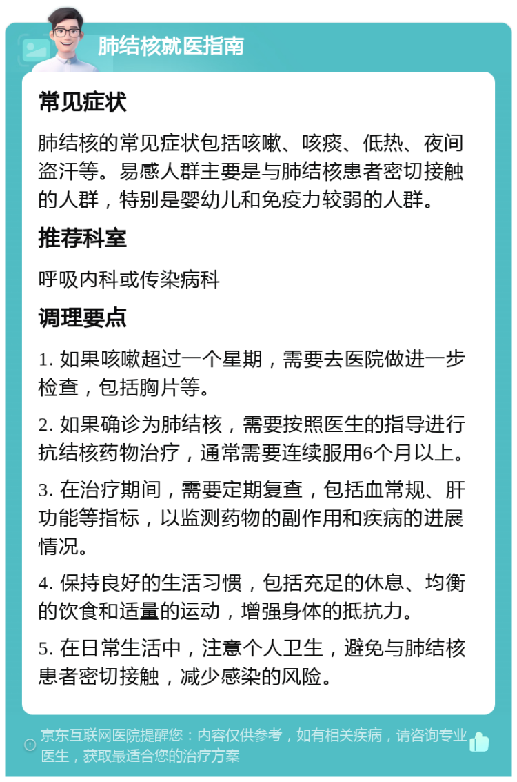 肺结核就医指南 常见症状 肺结核的常见症状包括咳嗽、咳痰、低热、夜间盗汗等。易感人群主要是与肺结核患者密切接触的人群，特别是婴幼儿和免疫力较弱的人群。 推荐科室 呼吸内科或传染病科 调理要点 1. 如果咳嗽超过一个星期，需要去医院做进一步检查，包括胸片等。 2. 如果确诊为肺结核，需要按照医生的指导进行抗结核药物治疗，通常需要连续服用6个月以上。 3. 在治疗期间，需要定期复查，包括血常规、肝功能等指标，以监测药物的副作用和疾病的进展情况。 4. 保持良好的生活习惯，包括充足的休息、均衡的饮食和适量的运动，增强身体的抵抗力。 5. 在日常生活中，注意个人卫生，避免与肺结核患者密切接触，减少感染的风险。