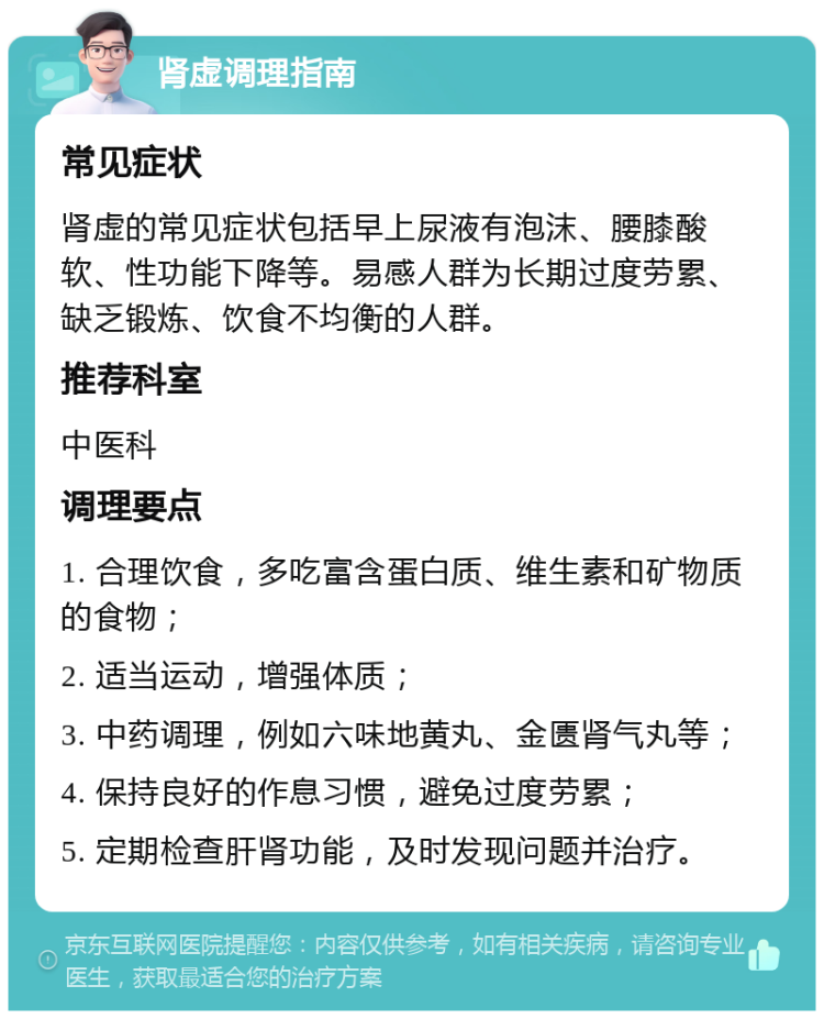 肾虚调理指南 常见症状 肾虚的常见症状包括早上尿液有泡沫、腰膝酸软、性功能下降等。易感人群为长期过度劳累、缺乏锻炼、饮食不均衡的人群。 推荐科室 中医科 调理要点 1. 合理饮食，多吃富含蛋白质、维生素和矿物质的食物； 2. 适当运动，增强体质； 3. 中药调理，例如六味地黄丸、金匮肾气丸等； 4. 保持良好的作息习惯，避免过度劳累； 5. 定期检查肝肾功能，及时发现问题并治疗。