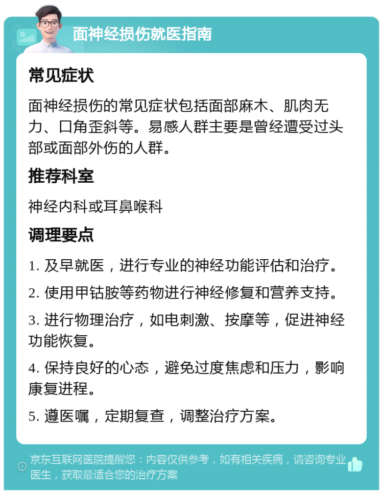 面神经损伤就医指南 常见症状 面神经损伤的常见症状包括面部麻木、肌肉无力、口角歪斜等。易感人群主要是曾经遭受过头部或面部外伤的人群。 推荐科室 神经内科或耳鼻喉科 调理要点 1. 及早就医，进行专业的神经功能评估和治疗。 2. 使用甲钴胺等药物进行神经修复和营养支持。 3. 进行物理治疗，如电刺激、按摩等，促进神经功能恢复。 4. 保持良好的心态，避免过度焦虑和压力，影响康复进程。 5. 遵医嘱，定期复查，调整治疗方案。