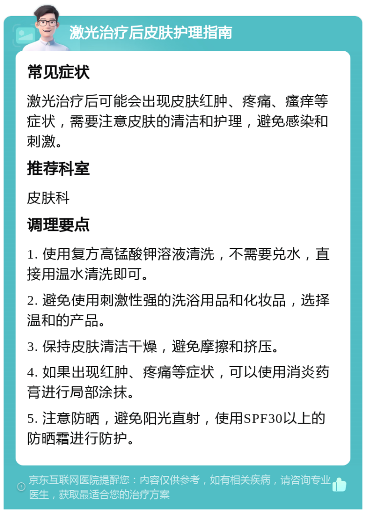 激光治疗后皮肤护理指南 常见症状 激光治疗后可能会出现皮肤红肿、疼痛、瘙痒等症状，需要注意皮肤的清洁和护理，避免感染和刺激。 推荐科室 皮肤科 调理要点 1. 使用复方高锰酸钾溶液清洗，不需要兑水，直接用温水清洗即可。 2. 避免使用刺激性强的洗浴用品和化妆品，选择温和的产品。 3. 保持皮肤清洁干燥，避免摩擦和挤压。 4. 如果出现红肿、疼痛等症状，可以使用消炎药膏进行局部涂抹。 5. 注意防晒，避免阳光直射，使用SPF30以上的防晒霜进行防护。