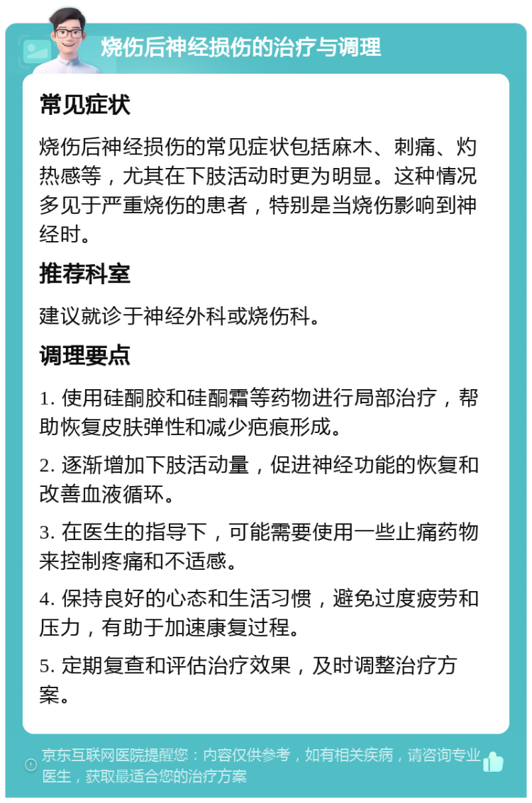 烧伤后神经损伤的治疗与调理 常见症状 烧伤后神经损伤的常见症状包括麻木、刺痛、灼热感等，尤其在下肢活动时更为明显。这种情况多见于严重烧伤的患者，特别是当烧伤影响到神经时。 推荐科室 建议就诊于神经外科或烧伤科。 调理要点 1. 使用硅酮胶和硅酮霜等药物进行局部治疗，帮助恢复皮肤弹性和减少疤痕形成。 2. 逐渐增加下肢活动量，促进神经功能的恢复和改善血液循环。 3. 在医生的指导下，可能需要使用一些止痛药物来控制疼痛和不适感。 4. 保持良好的心态和生活习惯，避免过度疲劳和压力，有助于加速康复过程。 5. 定期复查和评估治疗效果，及时调整治疗方案。