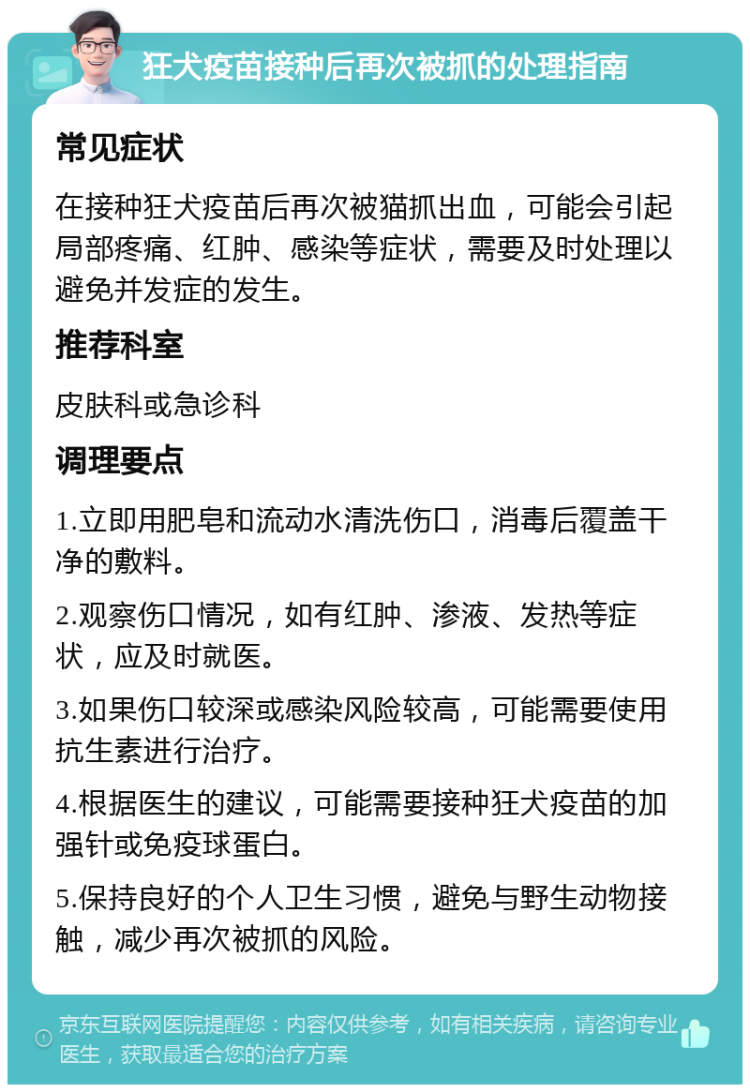 狂犬疫苗接种后再次被抓的处理指南 常见症状 在接种狂犬疫苗后再次被猫抓出血，可能会引起局部疼痛、红肿、感染等症状，需要及时处理以避免并发症的发生。 推荐科室 皮肤科或急诊科 调理要点 1.立即用肥皂和流动水清洗伤口，消毒后覆盖干净的敷料。 2.观察伤口情况，如有红肿、渗液、发热等症状，应及时就医。 3.如果伤口较深或感染风险较高，可能需要使用抗生素进行治疗。 4.根据医生的建议，可能需要接种狂犬疫苗的加强针或免疫球蛋白。 5.保持良好的个人卫生习惯，避免与野生动物接触，减少再次被抓的风险。