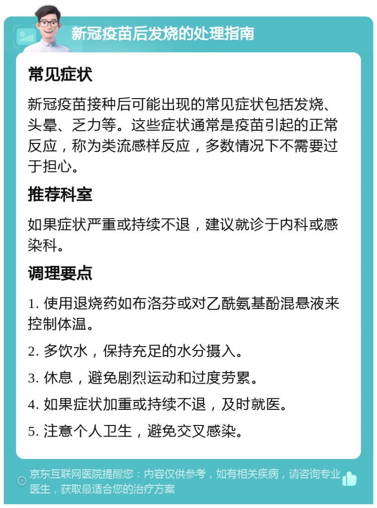 新冠疫苗后发烧的处理指南 常见症状 新冠疫苗接种后可能出现的常见症状包括发烧、头晕、乏力等。这些症状通常是疫苗引起的正常反应，称为类流感样反应，多数情况下不需要过于担心。 推荐科室 如果症状严重或持续不退，建议就诊于内科或感染科。 调理要点 1. 使用退烧药如布洛芬或对乙酰氨基酚混悬液来控制体温。 2. 多饮水，保持充足的水分摄入。 3. 休息，避免剧烈运动和过度劳累。 4. 如果症状加重或持续不退，及时就医。 5. 注意个人卫生，避免交叉感染。