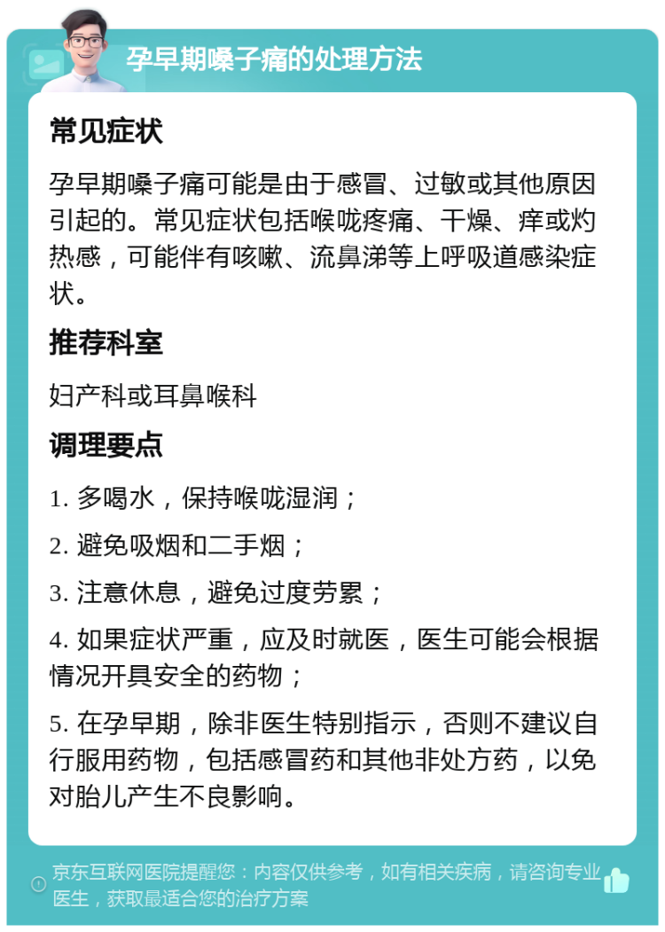 孕早期嗓子痛的处理方法 常见症状 孕早期嗓子痛可能是由于感冒、过敏或其他原因引起的。常见症状包括喉咙疼痛、干燥、痒或灼热感，可能伴有咳嗽、流鼻涕等上呼吸道感染症状。 推荐科室 妇产科或耳鼻喉科 调理要点 1. 多喝水，保持喉咙湿润； 2. 避免吸烟和二手烟； 3. 注意休息，避免过度劳累； 4. 如果症状严重，应及时就医，医生可能会根据情况开具安全的药物； 5. 在孕早期，除非医生特别指示，否则不建议自行服用药物，包括感冒药和其他非处方药，以免对胎儿产生不良影响。