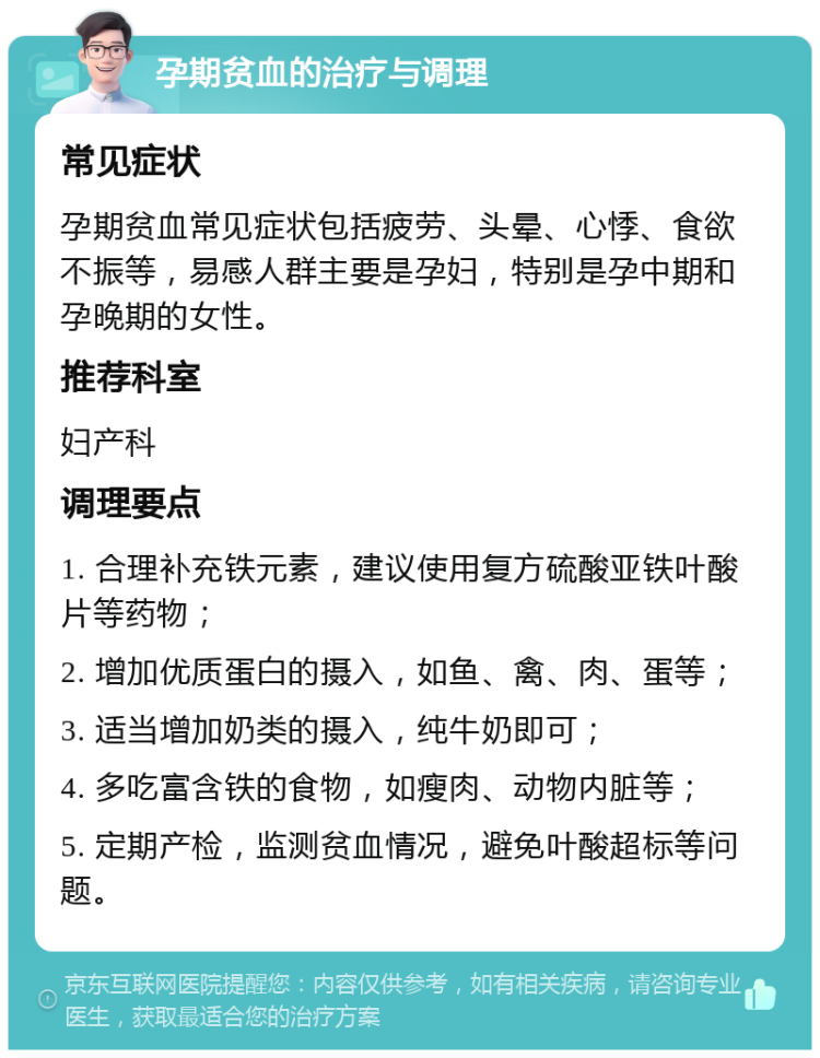 孕期贫血的治疗与调理 常见症状 孕期贫血常见症状包括疲劳、头晕、心悸、食欲不振等，易感人群主要是孕妇，特别是孕中期和孕晚期的女性。 推荐科室 妇产科 调理要点 1. 合理补充铁元素，建议使用复方硫酸亚铁叶酸片等药物； 2. 增加优质蛋白的摄入，如鱼、禽、肉、蛋等； 3. 适当增加奶类的摄入，纯牛奶即可； 4. 多吃富含铁的食物，如瘦肉、动物内脏等； 5. 定期产检，监测贫血情况，避免叶酸超标等问题。