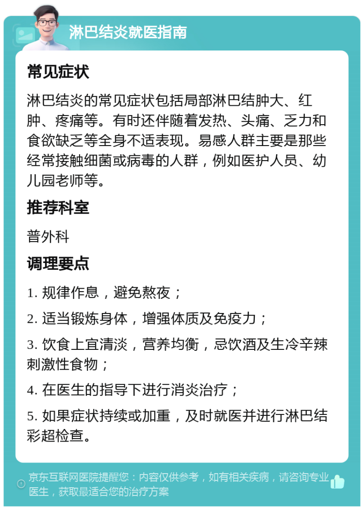 淋巴结炎就医指南 常见症状 淋巴结炎的常见症状包括局部淋巴结肿大、红肿、疼痛等。有时还伴随着发热、头痛、乏力和食欲缺乏等全身不适表现。易感人群主要是那些经常接触细菌或病毒的人群，例如医护人员、幼儿园老师等。 推荐科室 普外科 调理要点 1. 规律作息，避免熬夜； 2. 适当锻炼身体，增强体质及免疫力； 3. 饮食上宜清淡，营养均衡，忌饮酒及生冷辛辣刺激性食物； 4. 在医生的指导下进行消炎治疗； 5. 如果症状持续或加重，及时就医并进行淋巴结彩超检查。