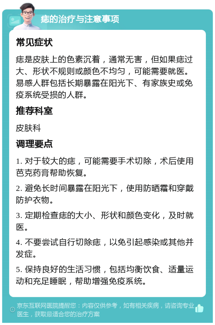 痣的治疗与注意事项 常见症状 痣是皮肤上的色素沉着，通常无害，但如果痣过大、形状不规则或颜色不均匀，可能需要就医。易感人群包括长期暴露在阳光下、有家族史或免疫系统受损的人群。 推荐科室 皮肤科 调理要点 1. 对于较大的痣，可能需要手术切除，术后使用芭克药膏帮助恢复。 2. 避免长时间暴露在阳光下，使用防晒霜和穿戴防护衣物。 3. 定期检查痣的大小、形状和颜色变化，及时就医。 4. 不要尝试自行切除痣，以免引起感染或其他并发症。 5. 保持良好的生活习惯，包括均衡饮食、适量运动和充足睡眠，帮助增强免疫系统。