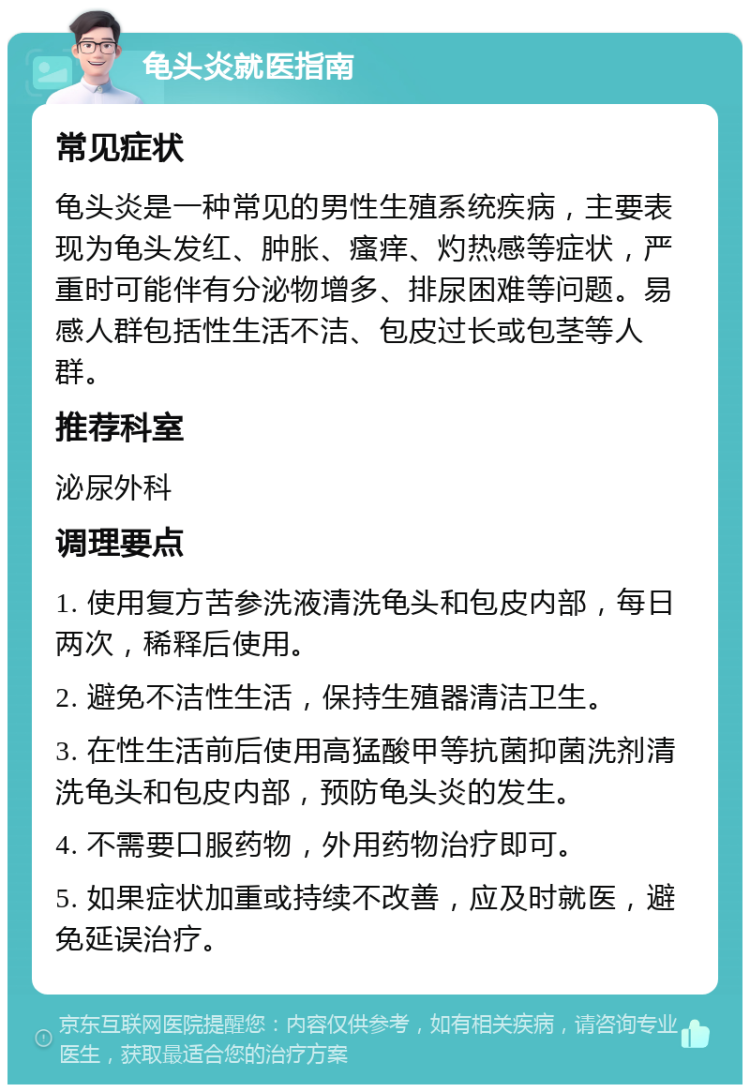 龟头炎就医指南 常见症状 龟头炎是一种常见的男性生殖系统疾病，主要表现为龟头发红、肿胀、瘙痒、灼热感等症状，严重时可能伴有分泌物增多、排尿困难等问题。易感人群包括性生活不洁、包皮过长或包茎等人群。 推荐科室 泌尿外科 调理要点 1. 使用复方苦参洗液清洗龟头和包皮内部，每日两次，稀释后使用。 2. 避免不洁性生活，保持生殖器清洁卫生。 3. 在性生活前后使用高猛酸甲等抗菌抑菌洗剂清洗龟头和包皮内部，预防龟头炎的发生。 4. 不需要口服药物，外用药物治疗即可。 5. 如果症状加重或持续不改善，应及时就医，避免延误治疗。