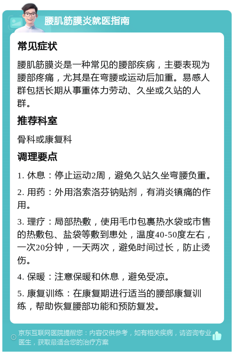 腰肌筋膜炎就医指南 常见症状 腰肌筋膜炎是一种常见的腰部疾病，主要表现为腰部疼痛，尤其是在弯腰或运动后加重。易感人群包括长期从事重体力劳动、久坐或久站的人群。 推荐科室 骨科或康复科 调理要点 1. 休息：停止运动2周，避免久站久坐弯腰负重。 2. 用药：外用洛索洛芬钠贴剂，有消炎镇痛的作用。 3. 理疗：局部热敷，使用毛巾包裹热水袋或市售的热敷包、盐袋等敷到患处，温度40-50度左右，一次20分钟，一天两次，避免时间过长，防止烫伤。 4. 保暖：注意保暖和休息，避免受凉。 5. 康复训练：在康复期进行适当的腰部康复训练，帮助恢复腰部功能和预防复发。