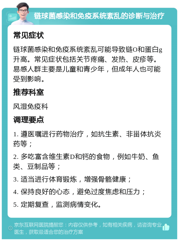 链球菌感染和免疫系统紊乱的诊断与治疗 常见症状 链球菌感染和免疫系统紊乱可能导致链O和蛋白g升高。常见症状包括关节疼痛、发热、皮疹等。易感人群主要是儿童和青少年，但成年人也可能受到影响。 推荐科室 风湿免疫科 调理要点 1. 遵医嘱进行药物治疗，如抗生素、非甾体抗炎药等； 2. 多吃富含维生素D和钙的食物，例如牛奶、鱼类、豆制品等； 3. 适当进行体育锻炼，增强骨骼健康； 4. 保持良好的心态，避免过度焦虑和压力； 5. 定期复查，监测病情变化。