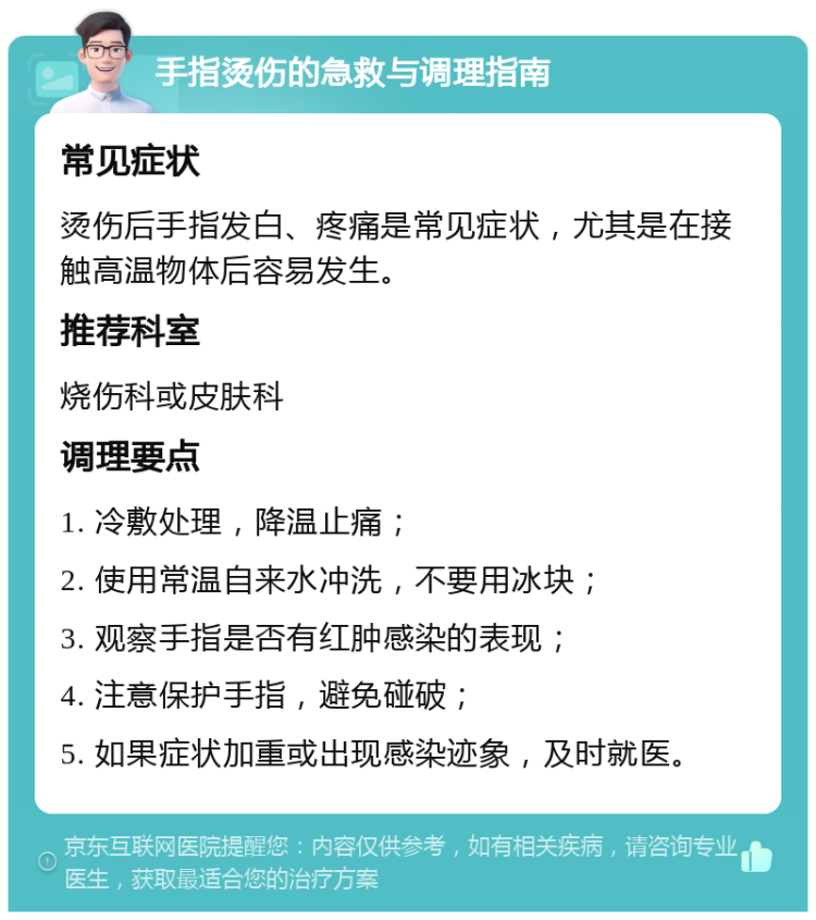 手指烫伤的急救与调理指南 常见症状 烫伤后手指发白、疼痛是常见症状，尤其是在接触高温物体后容易发生。 推荐科室 烧伤科或皮肤科 调理要点 1. 冷敷处理，降温止痛； 2. 使用常温自来水冲洗，不要用冰块； 3. 观察手指是否有红肿感染的表现； 4. 注意保护手指，避免碰破； 5. 如果症状加重或出现感染迹象，及时就医。