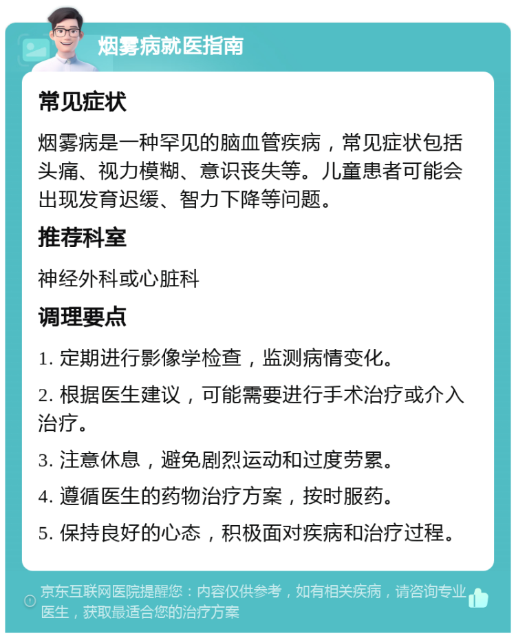 烟雾病就医指南 常见症状 烟雾病是一种罕见的脑血管疾病，常见症状包括头痛、视力模糊、意识丧失等。儿童患者可能会出现发育迟缓、智力下降等问题。 推荐科室 神经外科或心脏科 调理要点 1. 定期进行影像学检查，监测病情变化。 2. 根据医生建议，可能需要进行手术治疗或介入治疗。 3. 注意休息，避免剧烈运动和过度劳累。 4. 遵循医生的药物治疗方案，按时服药。 5. 保持良好的心态，积极面对疾病和治疗过程。