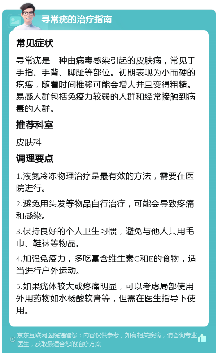 寻常疣的治疗指南 常见症状 寻常疣是一种由病毒感染引起的皮肤病，常见于手指、手背、脚趾等部位。初期表现为小而硬的疙瘩，随着时间推移可能会增大并且变得粗糙。易感人群包括免疫力较弱的人群和经常接触到病毒的人群。 推荐科室 皮肤科 调理要点 1.液氮冷冻物理治疗是最有效的方法，需要在医院进行。 2.避免用头发等物品自行治疗，可能会导致疼痛和感染。 3.保持良好的个人卫生习惯，避免与他人共用毛巾、鞋袜等物品。 4.加强免疫力，多吃富含维生素C和E的食物，适当进行户外运动。 5.如果疣体较大或疼痛明显，可以考虑局部使用外用药物如水杨酸软膏等，但需在医生指导下使用。