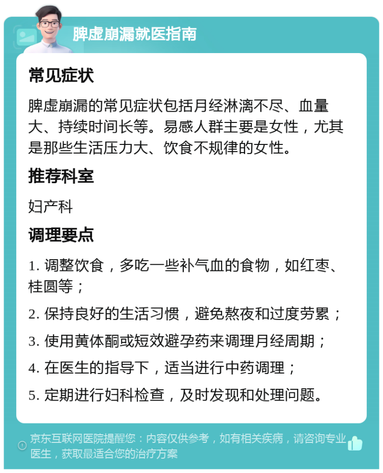 脾虚崩漏就医指南 常见症状 脾虚崩漏的常见症状包括月经淋漓不尽、血量大、持续时间长等。易感人群主要是女性，尤其是那些生活压力大、饮食不规律的女性。 推荐科室 妇产科 调理要点 1. 调整饮食，多吃一些补气血的食物，如红枣、桂圆等； 2. 保持良好的生活习惯，避免熬夜和过度劳累； 3. 使用黄体酮或短效避孕药来调理月经周期； 4. 在医生的指导下，适当进行中药调理； 5. 定期进行妇科检查，及时发现和处理问题。