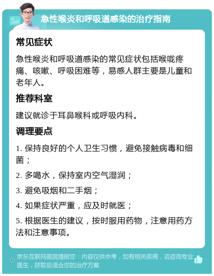 急性喉炎和呼吸道感染的治疗指南 常见症状 急性喉炎和呼吸道感染的常见症状包括喉咙疼痛、咳嗽、呼吸困难等，易感人群主要是儿童和老年人。 推荐科室 建议就诊于耳鼻喉科或呼吸内科。 调理要点 1. 保持良好的个人卫生习惯，避免接触病毒和细菌； 2. 多喝水，保持室内空气湿润； 3. 避免吸烟和二手烟； 4. 如果症状严重，应及时就医； 5. 根据医生的建议，按时服用药物，注意用药方法和注意事项。