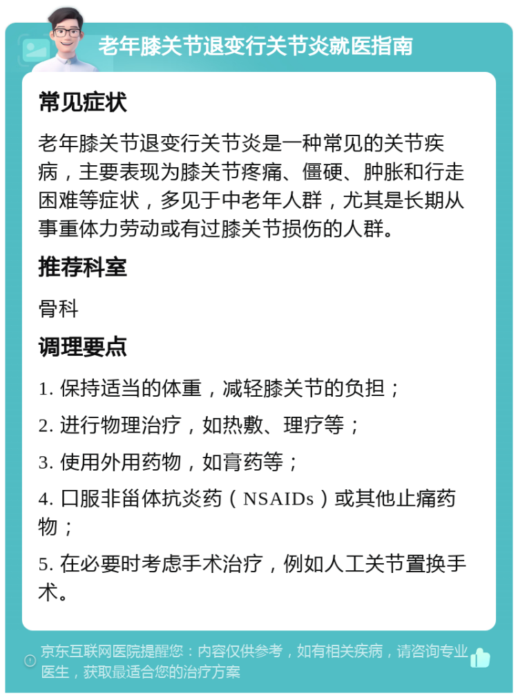 老年膝关节退变行关节炎就医指南 常见症状 老年膝关节退变行关节炎是一种常见的关节疾病，主要表现为膝关节疼痛、僵硬、肿胀和行走困难等症状，多见于中老年人群，尤其是长期从事重体力劳动或有过膝关节损伤的人群。 推荐科室 骨科 调理要点 1. 保持适当的体重，减轻膝关节的负担； 2. 进行物理治疗，如热敷、理疗等； 3. 使用外用药物，如膏药等； 4. 口服非甾体抗炎药（NSAIDs）或其他止痛药物； 5. 在必要时考虑手术治疗，例如人工关节置换手术。