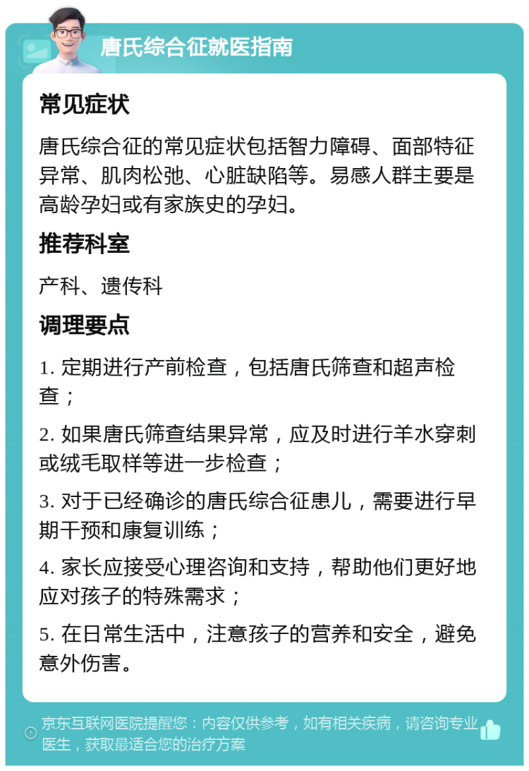 唐氏综合征就医指南 常见症状 唐氏综合征的常见症状包括智力障碍、面部特征异常、肌肉松弛、心脏缺陷等。易感人群主要是高龄孕妇或有家族史的孕妇。 推荐科室 产科、遗传科 调理要点 1. 定期进行产前检查，包括唐氏筛查和超声检查； 2. 如果唐氏筛查结果异常，应及时进行羊水穿刺或绒毛取样等进一步检查； 3. 对于已经确诊的唐氏综合征患儿，需要进行早期干预和康复训练； 4. 家长应接受心理咨询和支持，帮助他们更好地应对孩子的特殊需求； 5. 在日常生活中，注意孩子的营养和安全，避免意外伤害。