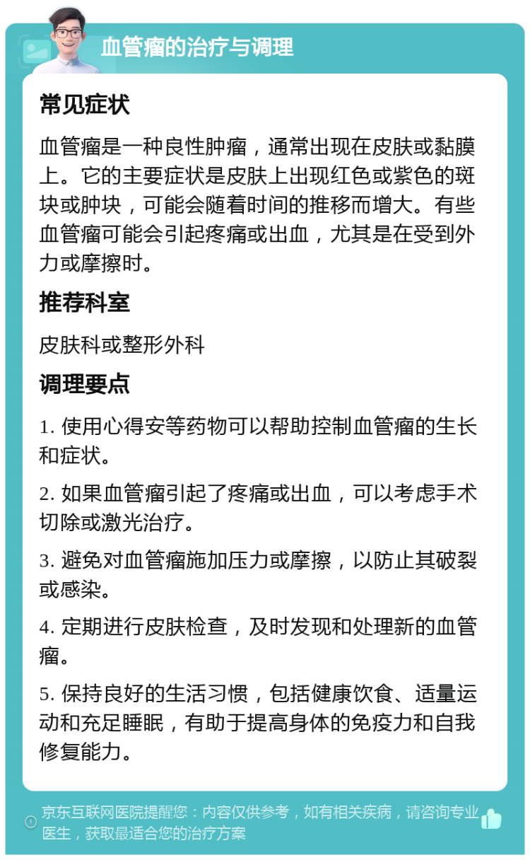 血管瘤的治疗与调理 常见症状 血管瘤是一种良性肿瘤，通常出现在皮肤或黏膜上。它的主要症状是皮肤上出现红色或紫色的斑块或肿块，可能会随着时间的推移而增大。有些血管瘤可能会引起疼痛或出血，尤其是在受到外力或摩擦时。 推荐科室 皮肤科或整形外科 调理要点 1. 使用心得安等药物可以帮助控制血管瘤的生长和症状。 2. 如果血管瘤引起了疼痛或出血，可以考虑手术切除或激光治疗。 3. 避免对血管瘤施加压力或摩擦，以防止其破裂或感染。 4. 定期进行皮肤检查，及时发现和处理新的血管瘤。 5. 保持良好的生活习惯，包括健康饮食、适量运动和充足睡眠，有助于提高身体的免疫力和自我修复能力。