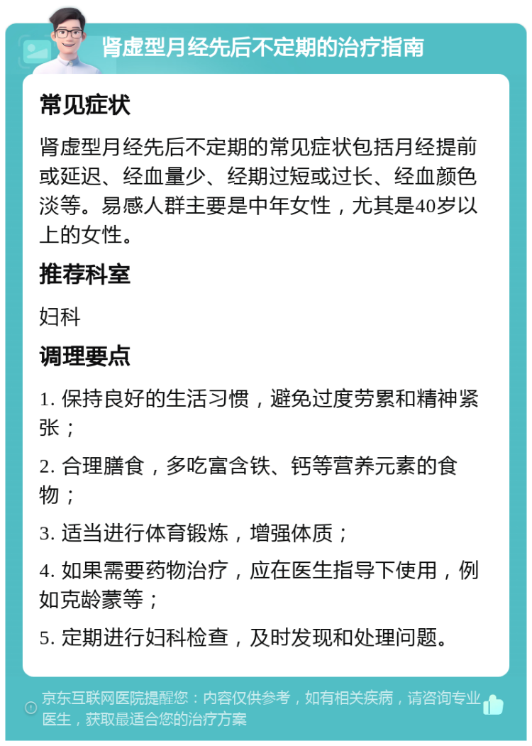 肾虚型月经先后不定期的治疗指南 常见症状 肾虚型月经先后不定期的常见症状包括月经提前或延迟、经血量少、经期过短或过长、经血颜色淡等。易感人群主要是中年女性，尤其是40岁以上的女性。 推荐科室 妇科 调理要点 1. 保持良好的生活习惯，避免过度劳累和精神紧张； 2. 合理膳食，多吃富含铁、钙等营养元素的食物； 3. 适当进行体育锻炼，增强体质； 4. 如果需要药物治疗，应在医生指导下使用，例如克龄蒙等； 5. 定期进行妇科检查，及时发现和处理问题。