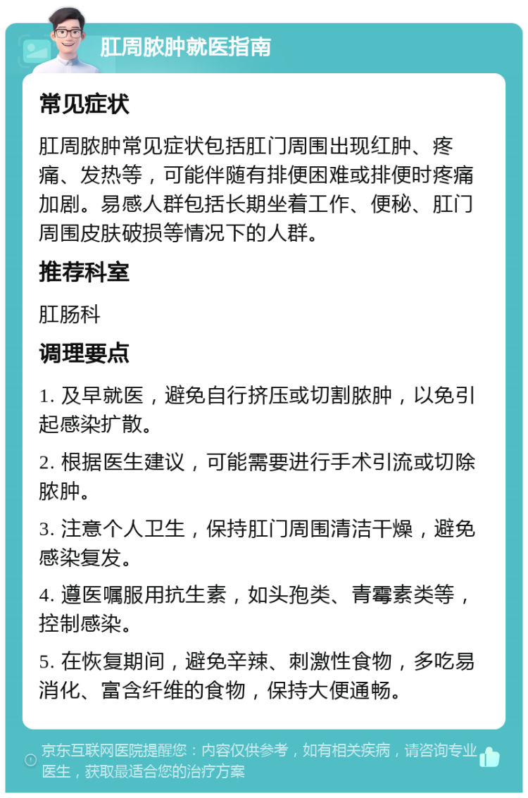 肛周脓肿就医指南 常见症状 肛周脓肿常见症状包括肛门周围出现红肿、疼痛、发热等，可能伴随有排便困难或排便时疼痛加剧。易感人群包括长期坐着工作、便秘、肛门周围皮肤破损等情况下的人群。 推荐科室 肛肠科 调理要点 1. 及早就医，避免自行挤压或切割脓肿，以免引起感染扩散。 2. 根据医生建议，可能需要进行手术引流或切除脓肿。 3. 注意个人卫生，保持肛门周围清洁干燥，避免感染复发。 4. 遵医嘱服用抗生素，如头孢类、青霉素类等，控制感染。 5. 在恢复期间，避免辛辣、刺激性食物，多吃易消化、富含纤维的食物，保持大便通畅。